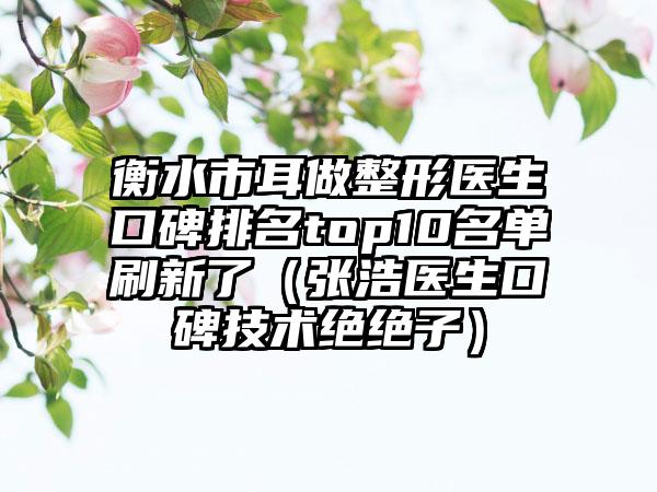 衡水市耳做整形医生口碑排名top10名单刷新了（张浩医生口碑技术绝绝子）