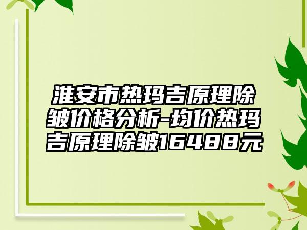 淮安市热玛吉原理除皱价格分析-均价热玛吉原理除皱16488元