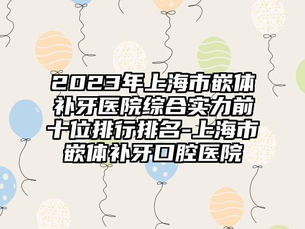 2023年上海市嵌体补牙医院综合实力前十位排行排名-上海市嵌体补牙口腔医院