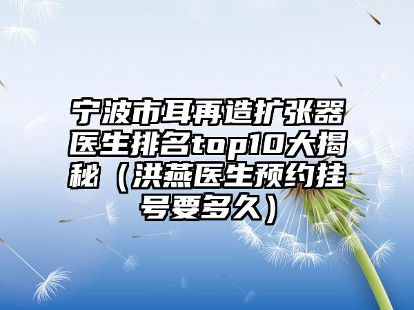 宁波市耳再造扩张器医生排名top10大揭秘（洪燕医生预约挂号要多久）