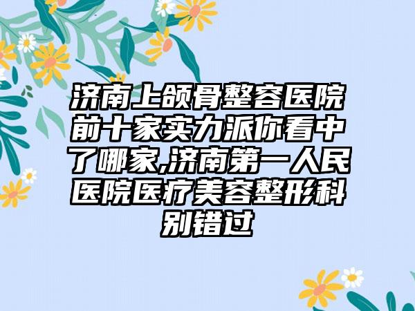 济南上颌骨整容医院前十家实力派你看中了哪家,济南第一人民医院医疗美容整形科别错过