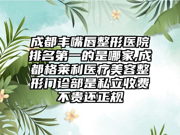 成都丰嘴唇整形医院排名第一的是哪家,成都格莱利医疗美容整形门诊部是私立收费不贵还正规