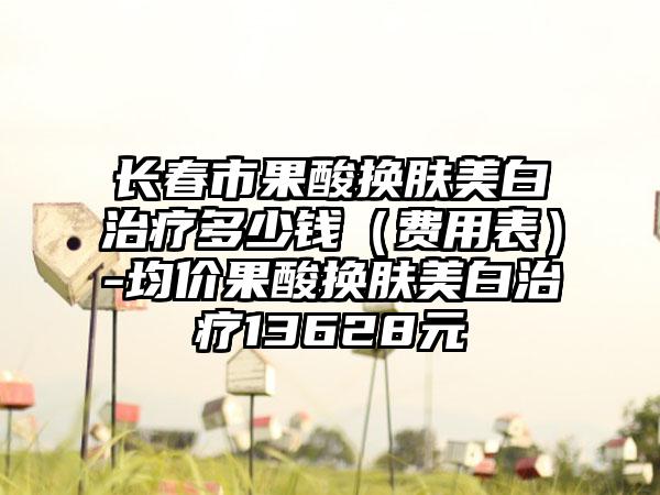 长春市果酸换肤美白治疗多少钱（费用表）-均价果酸换肤美白治疗13628元