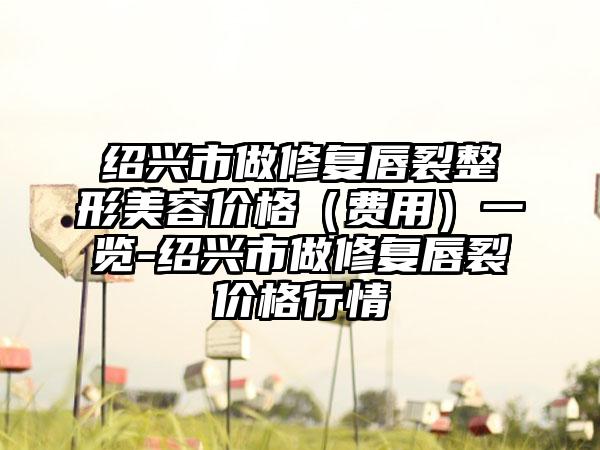 绍兴市做修复唇裂整形美容价格（费用）一览-绍兴市做修复唇裂价格行情