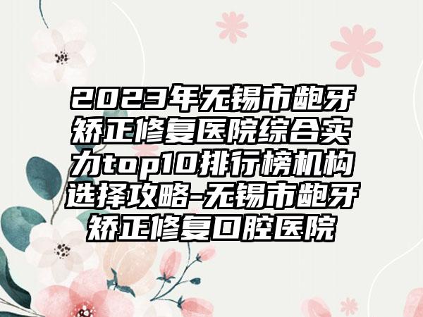 2023年无锡市龅牙矫正修复医院综合实力top10排行榜机构选择攻略-无锡市龅牙矫正修复口腔医院