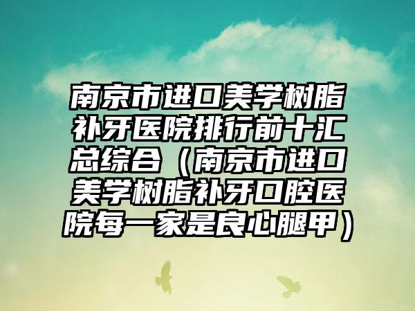 南京市进口美学树脂补牙医院排行前十汇总综合（南京市进口美学树脂补牙口腔医院每一家是良心腿甲）