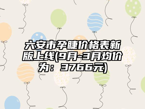 六安市孕睫价格表新版上线(9月-3月均价为：3766元)