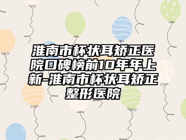 淮南市杯状耳矫正医院口碑榜前10年年上新-淮南市杯状耳矫正整形医院