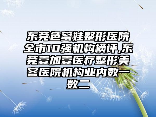 东莞色蜜娃整形医院全市10强机构横评,东莞壹加壹医疗整形美容医院机构业内数一数二