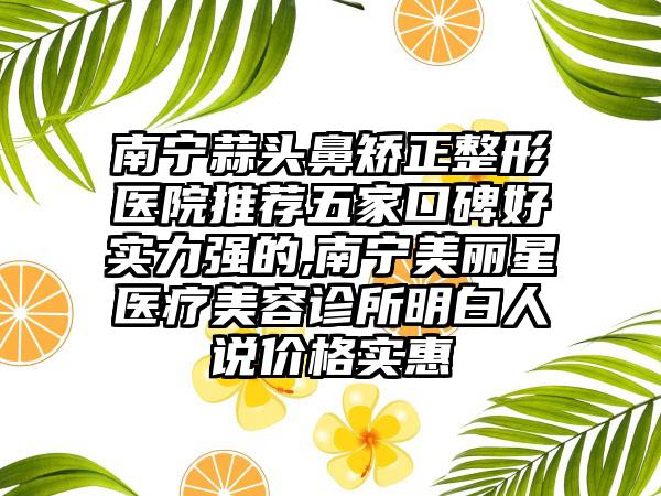 南宁蒜头鼻矫正整形医院推荐五家口碑好实力强的,南宁美丽星医疗美容诊所明白人说价格实惠