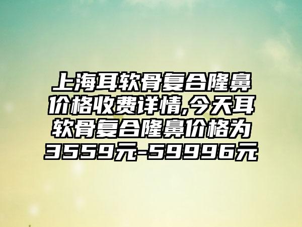 上海耳软骨复合隆鼻价格收费详情,今天耳软骨复合隆鼻价格为3559元-59996元