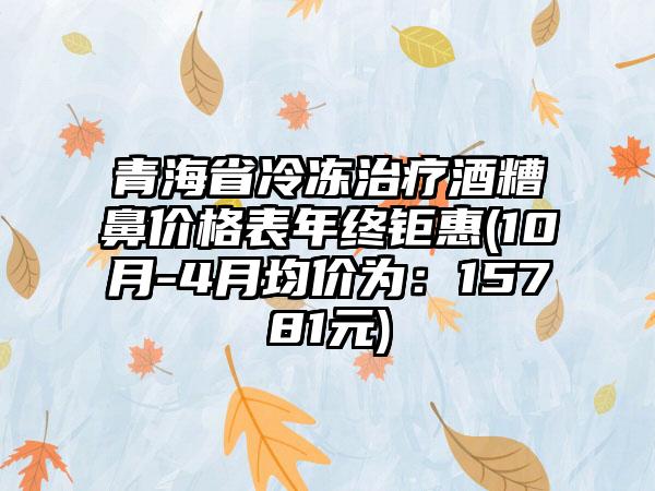 青海省冷冻治疗酒糟鼻价格表年终钜惠(10月-4月均价为：15781元)