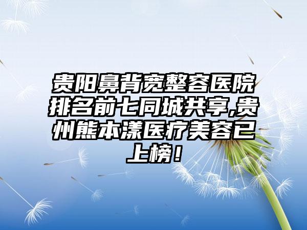 贵阳鼻背宽整容医院排名前七同城共享,贵州熊本漾医疗美容已上榜！