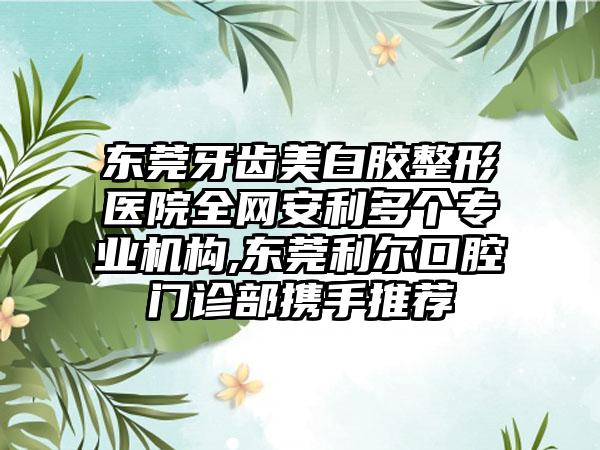 东莞牙齿美白胶整形医院全网安利多个正规机构,东莞利尔口腔门诊部携手推荐