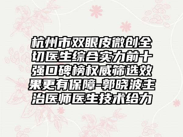 杭州市双眼皮微创全切医生综合实力前十强口碑榜权威筛选成果更有保护-郭晓波主治医师医生技术给力