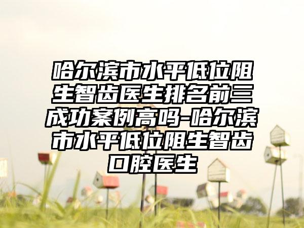 哈尔滨市水平低位阻生智齿医生排名前三成功实例高吗-哈尔滨市水平低位阻生智齿口腔医生