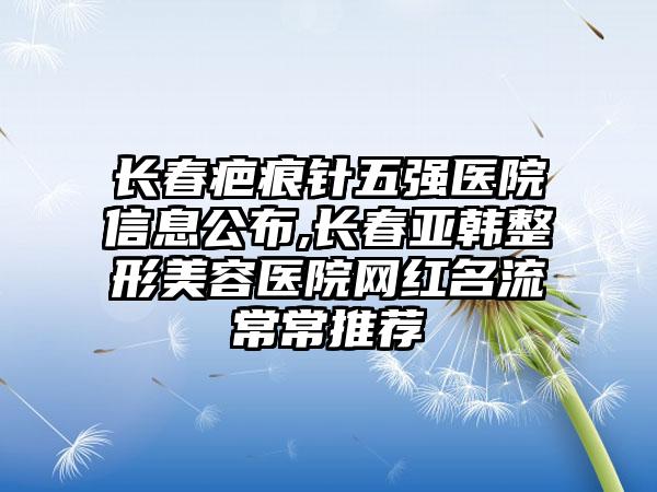 长春疤痕针五强医院信息公布,长春亚韩整形美容医院网红名流常常推荐