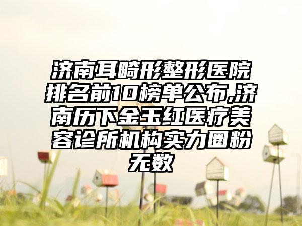 济南耳畸形整形医院排名前10榜单公布,济南历下金玉红医疗美容诊所机构实力圈粉无数