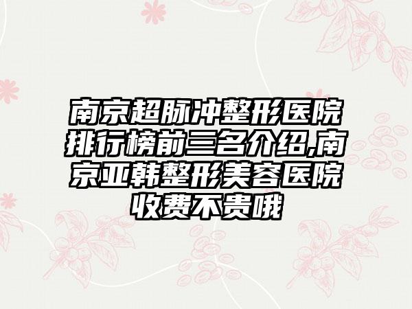 南京超脉冲整形医院排行榜前三名介绍,南京亚韩整形美容医院收费不贵哦