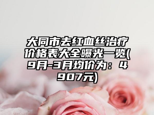 大同市去红血丝治疗价格表大全曝光一览(9月-3月均价为：4907元)