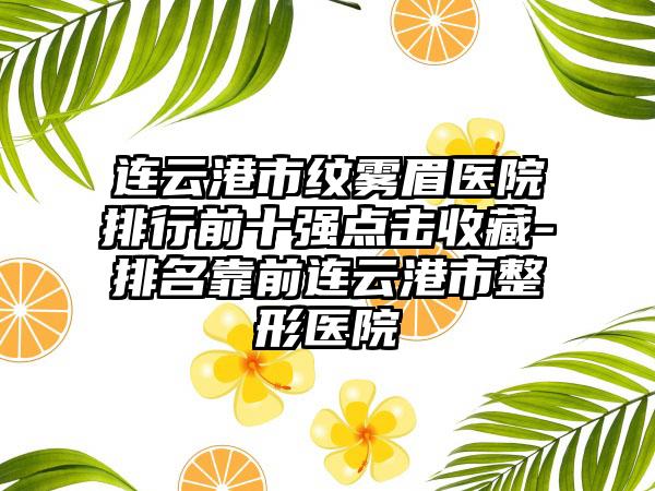 连云港市纹雾眉医院排行前十强点击收藏-排名靠前连云港市整形医院