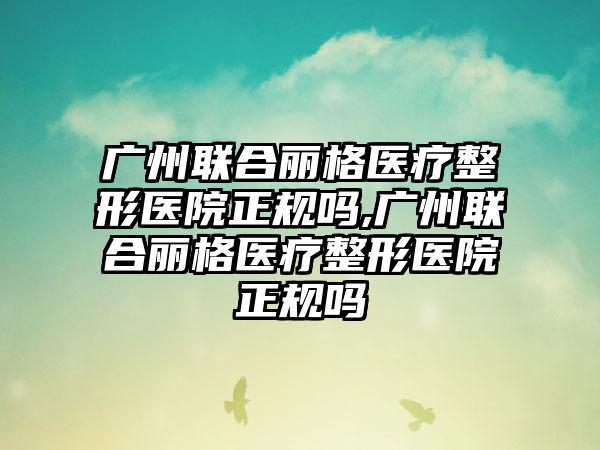 广州联合丽格医疗整形医院正规吗,广州联合丽格医疗整形医院正规吗