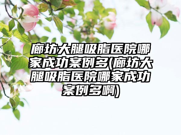 廊坊大腿吸脂医院哪家成功实例多(廊坊大腿吸脂医院哪家成功实例多啊)