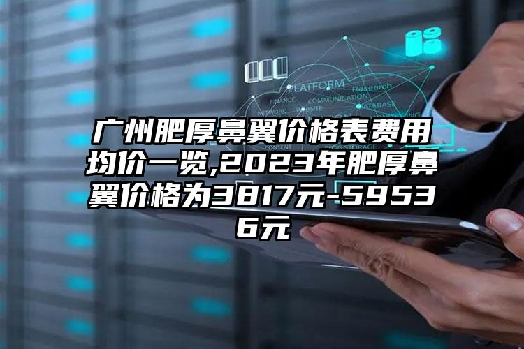 广州肥厚鼻翼价格表费用均价一览,2023年肥厚鼻翼价格为3817元-59536元