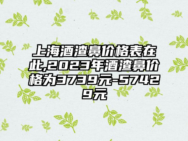 上海酒渣鼻价格表在此,2023年酒渣鼻价格为3739元-57429元