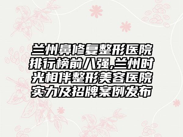 兰州鼻修复整形医院排行榜前八强,兰州时光相伴整形美容医院实力及招牌实例发布