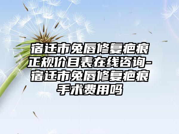 宿迁市兔唇修复疤痕正规价目表在线咨询-宿迁市兔唇修复疤痕手术费用吗