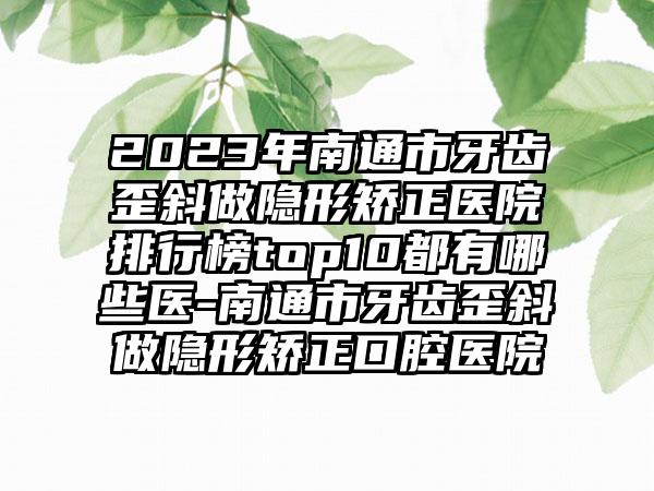 2023年南通市牙齿歪斜做隐形矫正医院排行榜top10都有哪些医-南通市牙齿歪斜做隐形矫正口腔医院