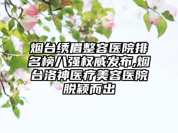 烟台绣眉整容医院排名榜八强权威发布,烟台洛神医疗美容医院脱颖而出