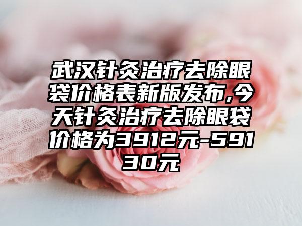 武汉针灸治疗去除眼袋价格表新版发布,今天针灸治疗去除眼袋价格为3912元-59130元