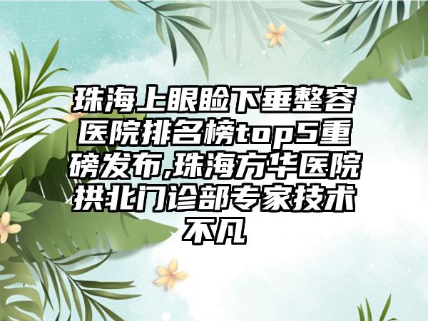 珠海上眼睑下垂整容医院排名榜top5重磅发布,珠海方华医院拱北门诊部骨干医生技术不凡