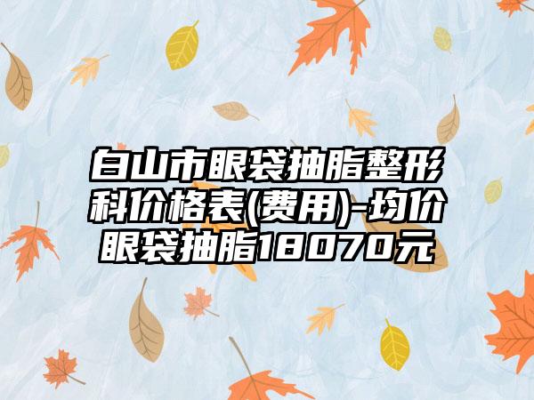 白山市眼袋抽脂整形科价格表(费用)-均价眼袋抽脂18070元