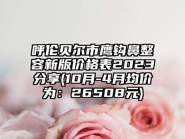 呼伦贝尔市鹰钩鼻整容新版价格表2023分享(10月-4月均价为：26508元)