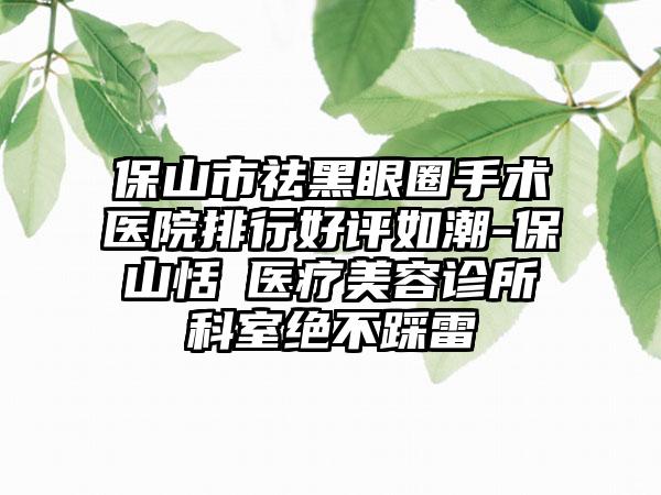 保山市祛黑眼圈手术医院排行好评如潮-保山恬媄医疗美容诊所科室绝不踩雷