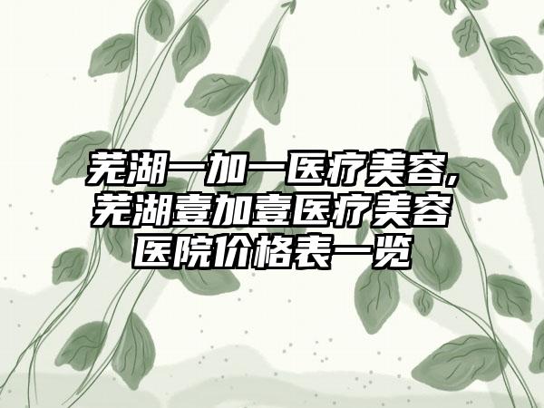 芜湖一加一医疗美容,芜湖壹加壹医疗美容医院价格表一览