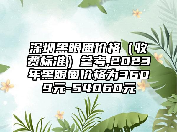 深圳黑眼圈价格（收费标准）参考,2023年黑眼圈价格为3609元-54060元