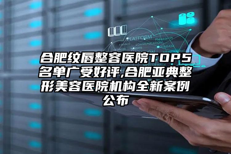 合肥纹唇整容医院TOP5名单广受好评,合肥亚典整形美容医院机构全新实例公布