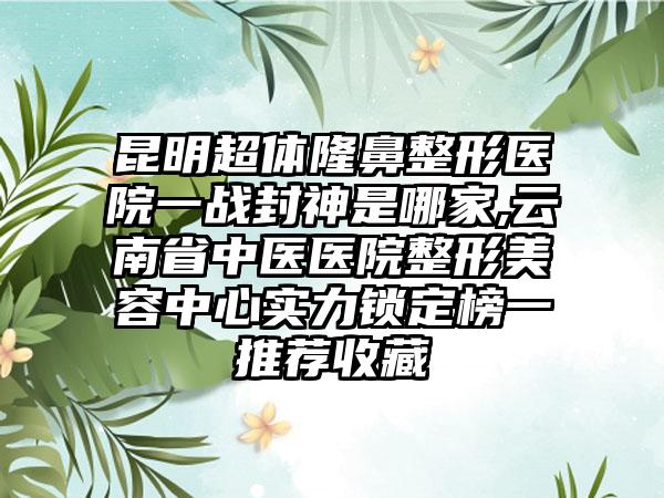 昆明超体七元医院一战封神是哪家,云南省中医医院整形美容中心实力锁定榜一推荐收藏