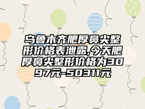 乌鲁木齐肥厚鼻尖整形价格表泄露,今天肥厚鼻尖整形价格为3097元-50311元