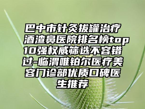 巴中市针灸拔罐治疗酒渣鼻医院排名榜top10强权威筛选不容错过-临渭唯铂尔医疗美容门诊部优质口碑医生推荐