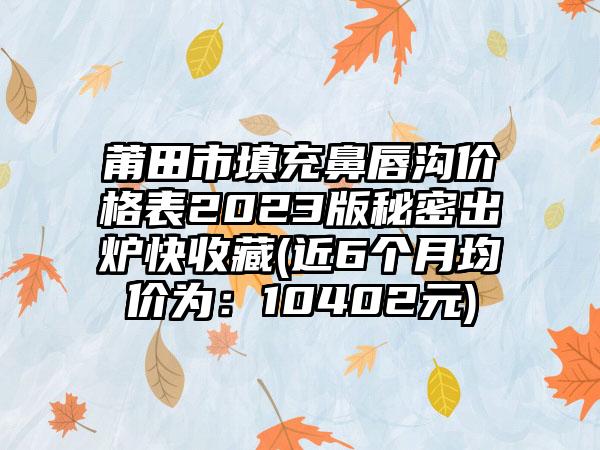 莆田市填充鼻唇沟价格表2023版秘密出炉快收藏(近6个月均价为：10402元)