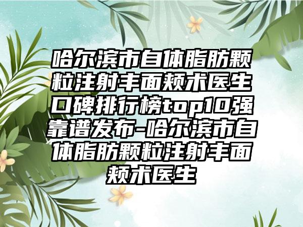 哈尔滨市自体脂肪颗粒注射丰面颊术医生口碑排行榜top10强靠谱发布-哈尔滨市自体脂肪颗粒注射丰面颊术医生