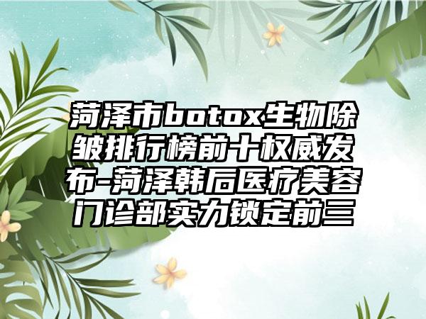 菏泽市botox生物除皱排行榜前十权威发布-菏泽韩后医疗美容门诊部实力锁定前三