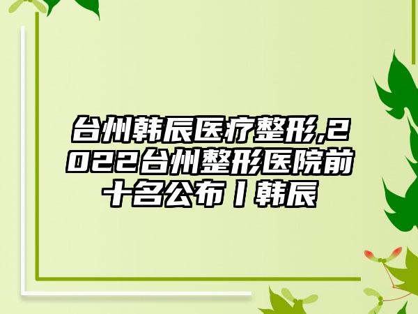 台州韩辰医疗整形,2022台州整形医院前十名公布丨韩辰