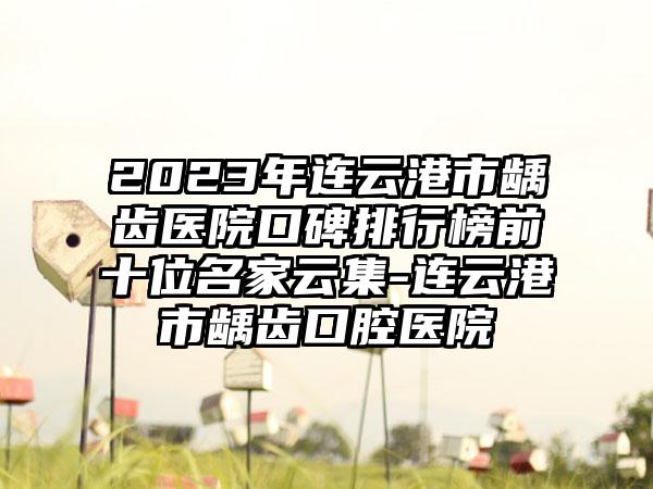 2023年连云港市龋齿医院口碑排行榜前十位名家云集-连云港市龋齿口腔医院