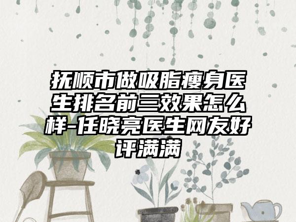 抚顺市做吸脂瘦身医生排名前三成果怎么样-任晓亮医生网友好评满满